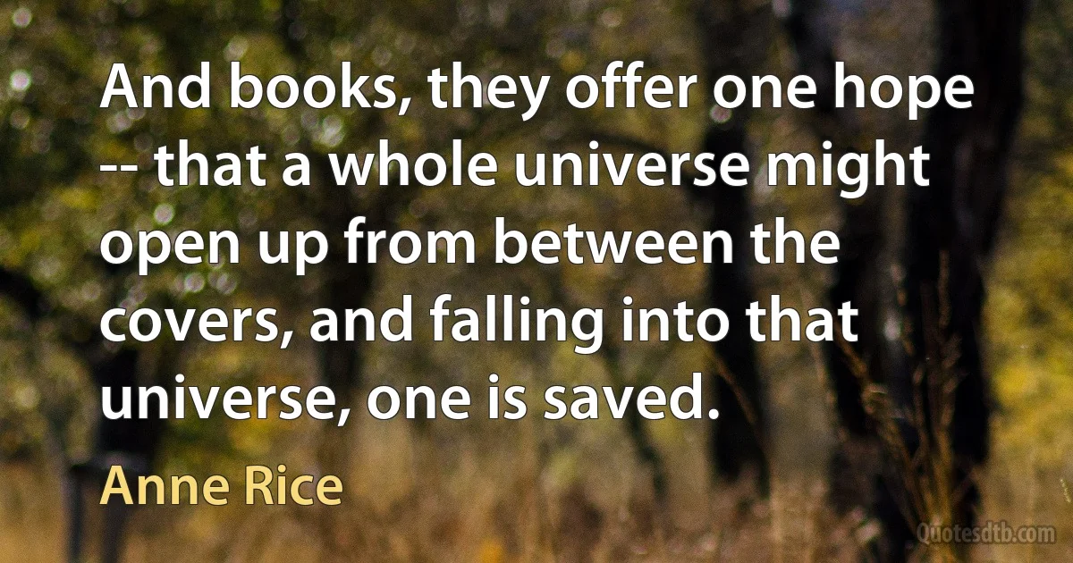 And books, they offer one hope -- that a whole universe might open up from between the covers, and falling into that universe, one is saved. (Anne Rice)