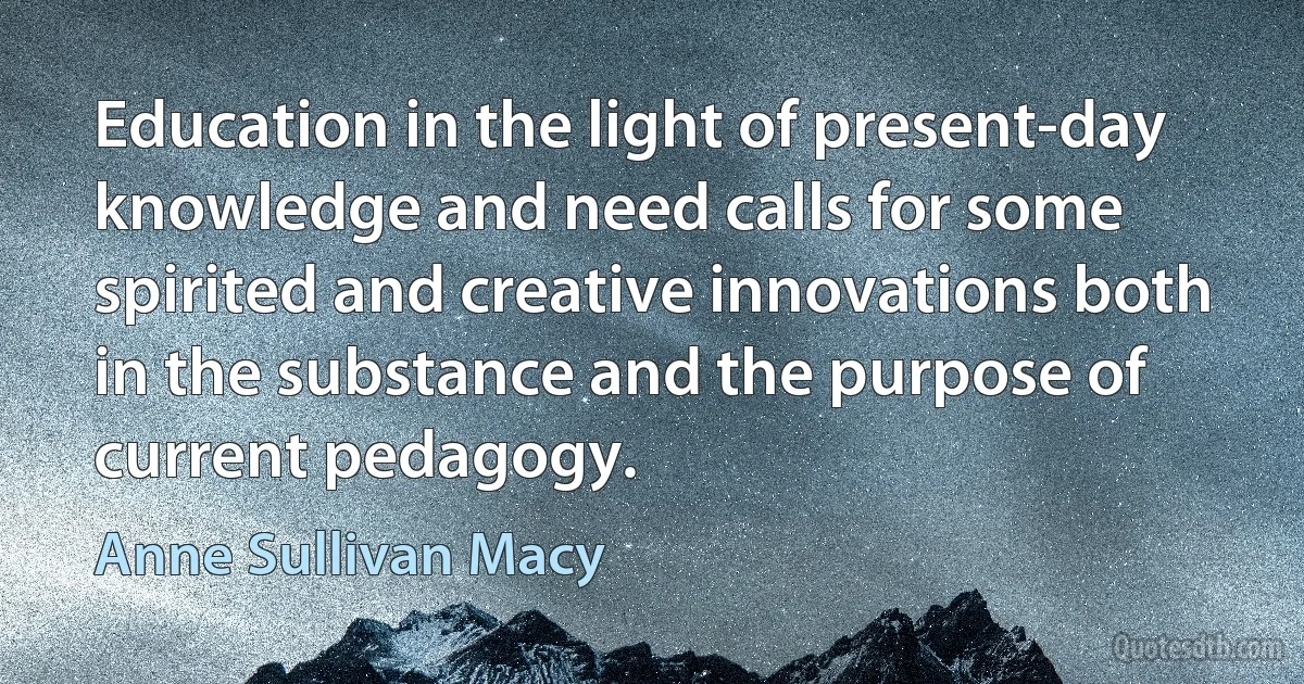 Education in the light of present-day knowledge and need calls for some spirited and creative innovations both in the substance and the purpose of current pedagogy. (Anne Sullivan Macy)