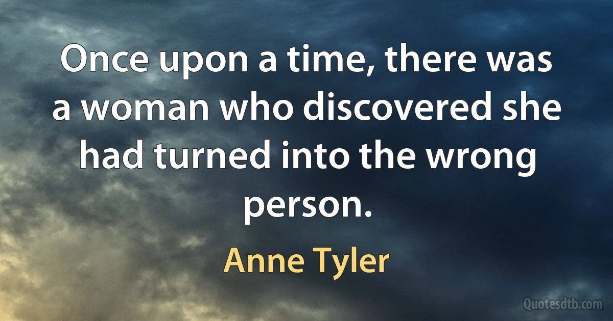 Once upon a time, there was a woman who discovered she had turned into the wrong person. (Anne Tyler)