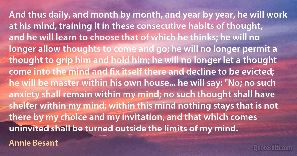 And thus daily, and month by month, and year by year, he will work at his mind, training it in these consecutive habits of thought, and he will learn to choose that of which he thinks; he will no longer allow thoughts to come and go; he will no longer permit a thought to grip him and hold him; he will no longer let a thought come into the mind and fix itself there and decline to be evicted; he will be master within his own house... he will say: "No; no such anxiety shall remain within my mind; no such thought shall have shelter within my mind; within this mind nothing stays that is not there by my choice and my invitation, and that which comes uninvited shall be turned outside the limits of my mind. (Annie Besant)