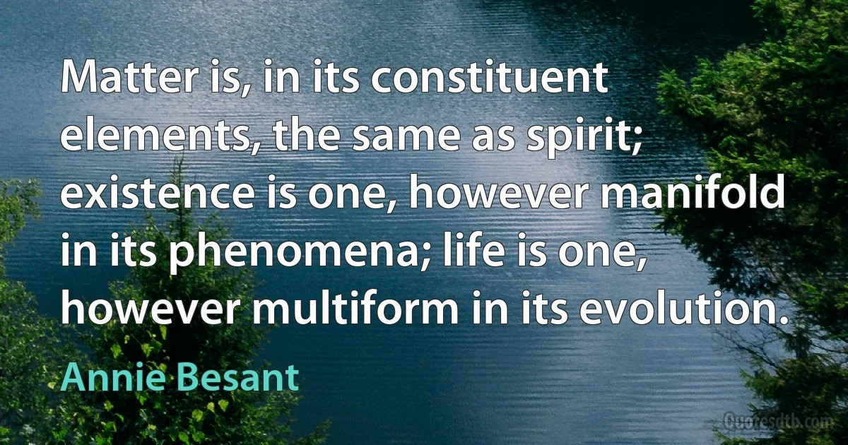 Matter is, in its constituent elements, the same as spirit; existence is one, however manifold in its phenomena; life is one, however multiform in its evolution. (Annie Besant)