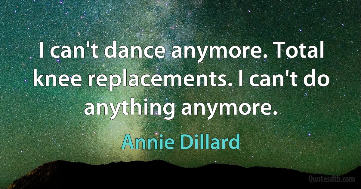 I can't dance anymore. Total knee replacements. I can't do anything anymore. (Annie Dillard)