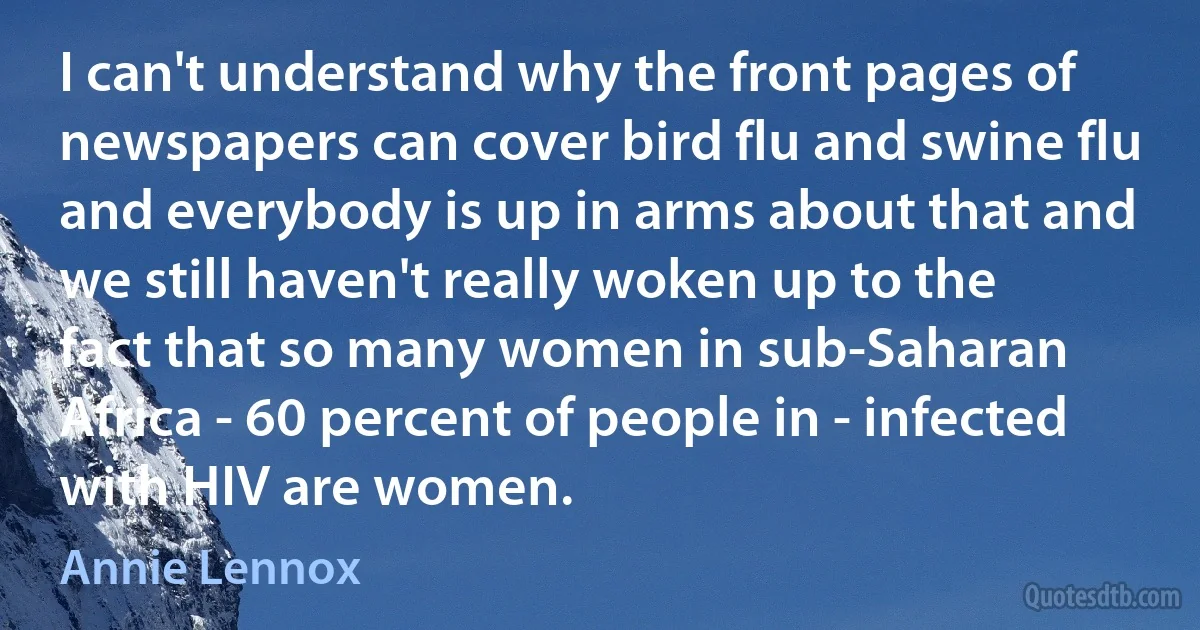 I can't understand why the front pages of newspapers can cover bird flu and swine flu and everybody is up in arms about that and we still haven't really woken up to the fact that so many women in sub-Saharan Africa - 60 percent of people in - infected with HIV are women. (Annie Lennox)