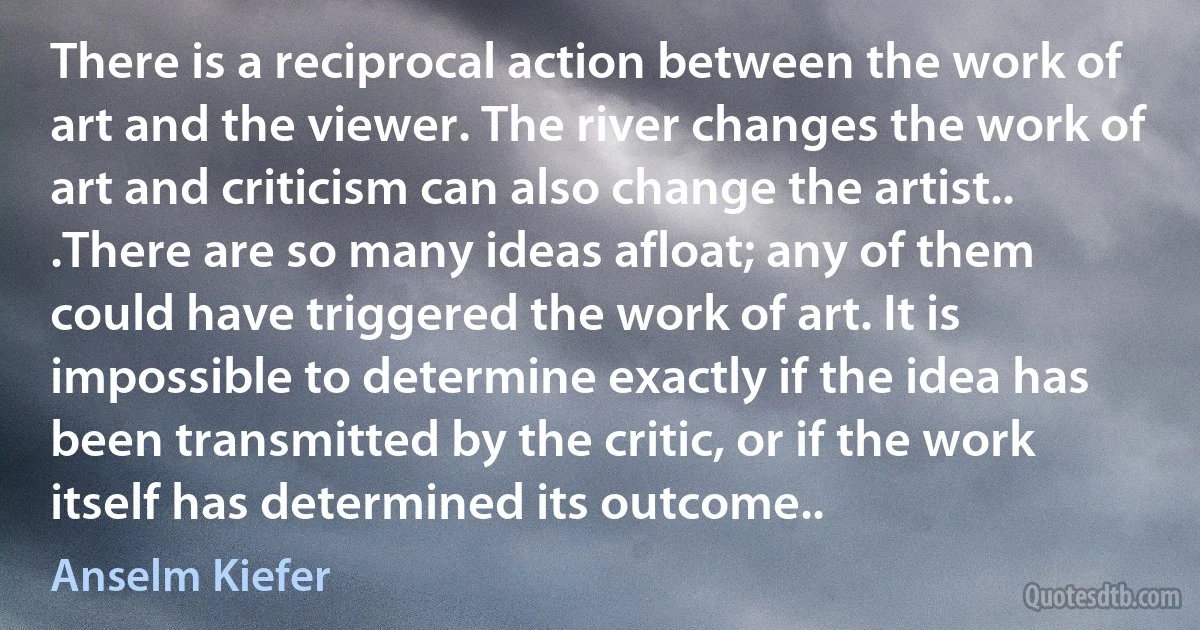 There is a reciprocal action between the work of art and the viewer. The river changes the work of art and criticism can also change the artist.. .There are so many ideas afloat; any of them could have triggered the work of art. It is impossible to determine exactly if the idea has been transmitted by the critic, or if the work itself has determined its outcome.. (Anselm Kiefer)