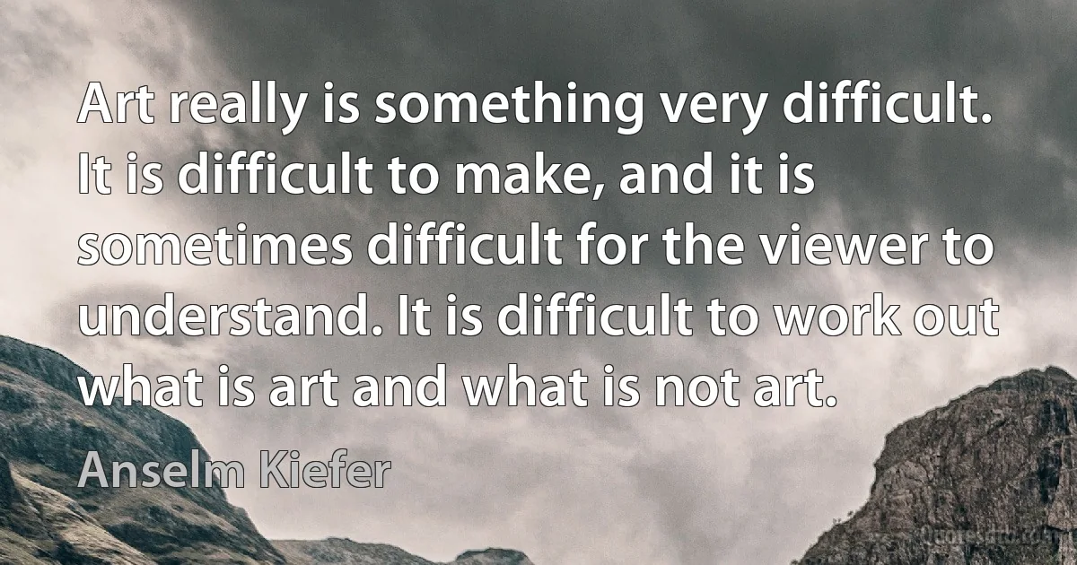 Art really is something very difficult. It is difficult to make, and it is sometimes difficult for the viewer to understand. It is difficult to work out what is art and what is not art. (Anselm Kiefer)