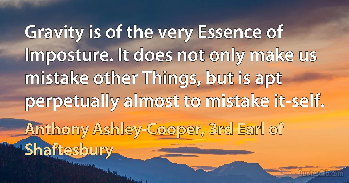 Gravity is of the very Essence of Imposture. It does not only make us mistake other Things, but is apt perpetually almost to mistake it-self. (Anthony Ashley-Cooper, 3rd Earl of Shaftesbury)