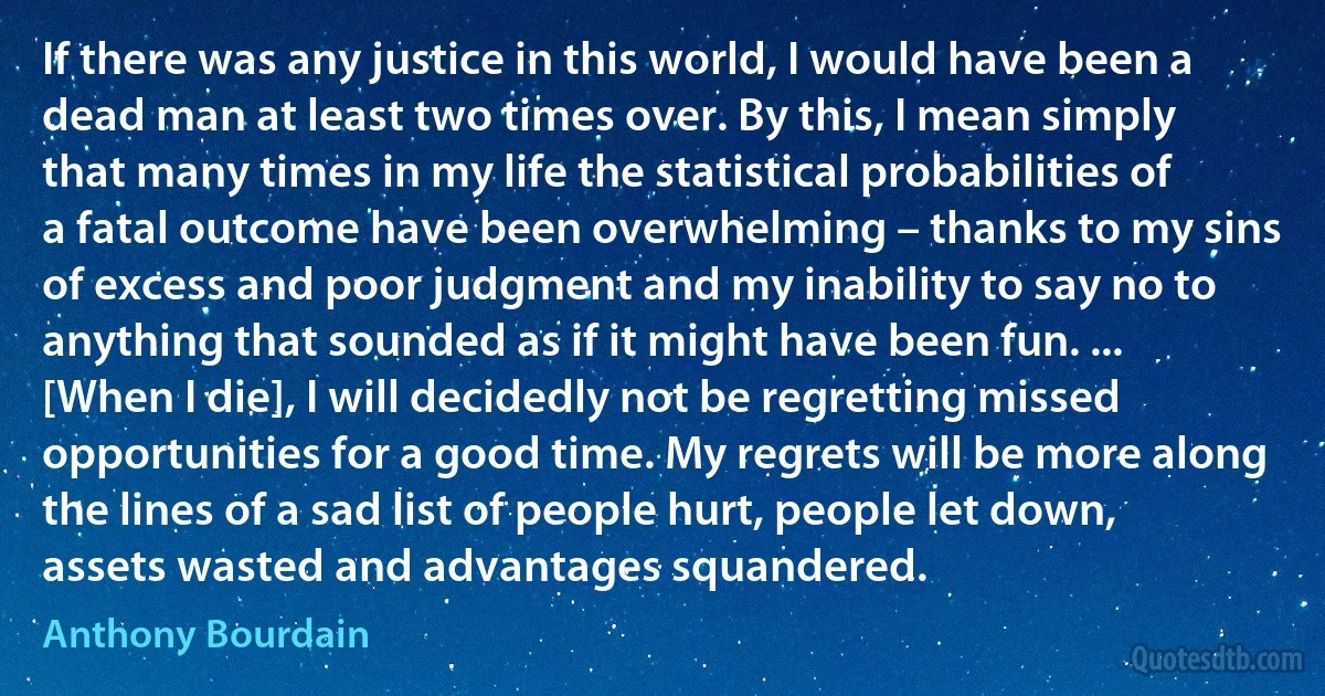 If there was any justice in this world, I would have been a dead man at least two times over. By this, I mean simply that many times in my life the statistical probabilities of a fatal outcome have been overwhelming – thanks to my sins of excess and poor judgment and my inability to say no to anything that sounded as if it might have been fun. ... [When I die], I will decidedly not be regretting missed opportunities for a good time. My regrets will be more along the lines of a sad list of people hurt, people let down, assets wasted and advantages squandered. (Anthony Bourdain)