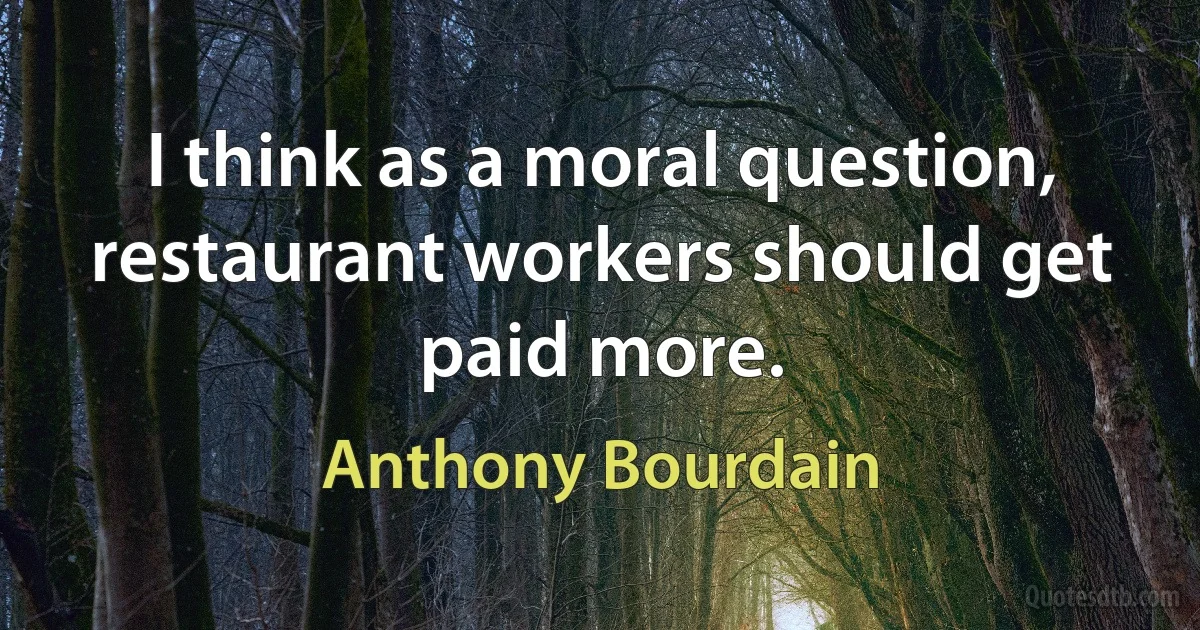 I think as a moral question, restaurant workers should get paid more. (Anthony Bourdain)