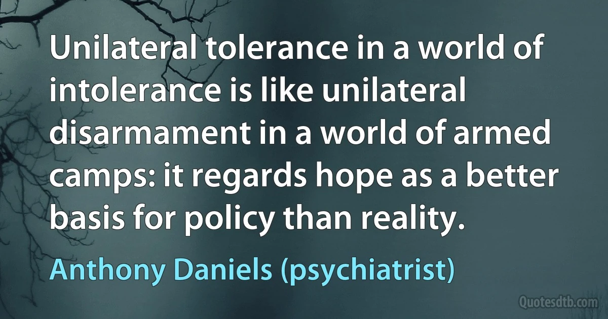 Unilateral tolerance in a world of intolerance is like unilateral disarmament in a world of armed camps: it regards hope as a better basis for policy than reality. (Anthony Daniels (psychiatrist))