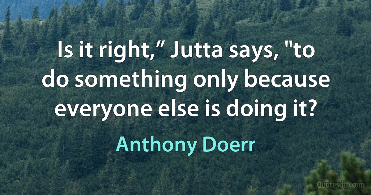 Is it right,” Jutta says, "to do something only because everyone else is doing it? (Anthony Doerr)