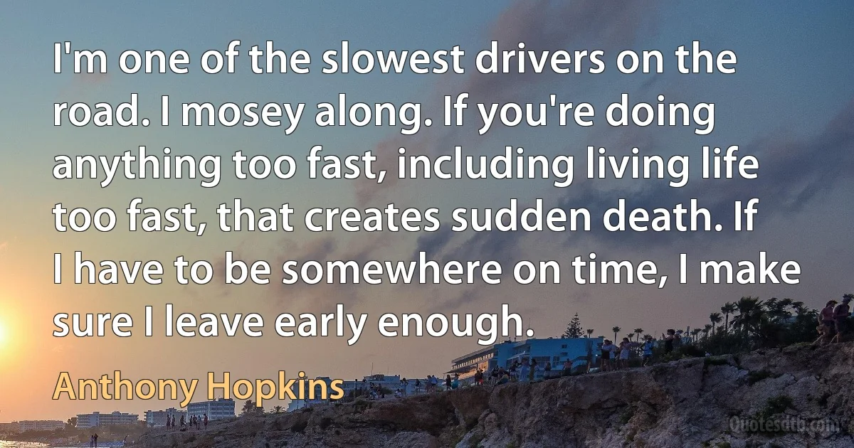 I'm one of the slowest drivers on the road. I mosey along. If you're doing anything too fast, including living life too fast, that creates sudden death. If I have to be somewhere on time, I make sure I leave early enough. (Anthony Hopkins)