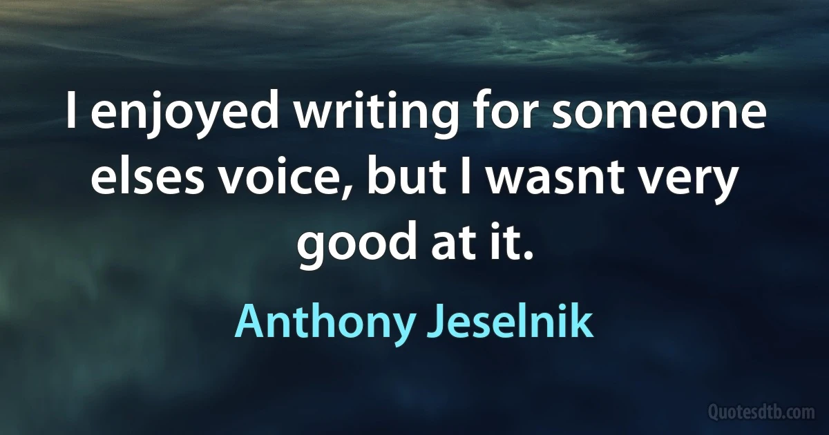 I enjoyed writing for someone elses voice, but I wasnt very good at it. (Anthony Jeselnik)