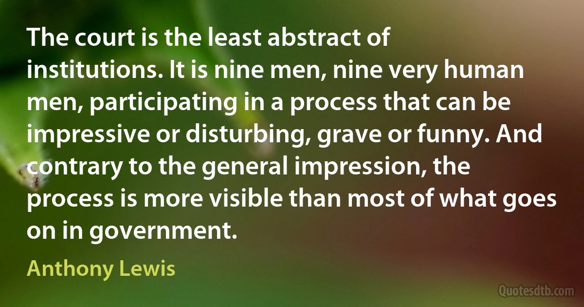 The court is the least abstract of institutions. It is nine men, nine very human men, participating in a process that can be impressive or disturbing, grave or funny. And contrary to the general impression, the process is more visible than most of what goes on in government. (Anthony Lewis)