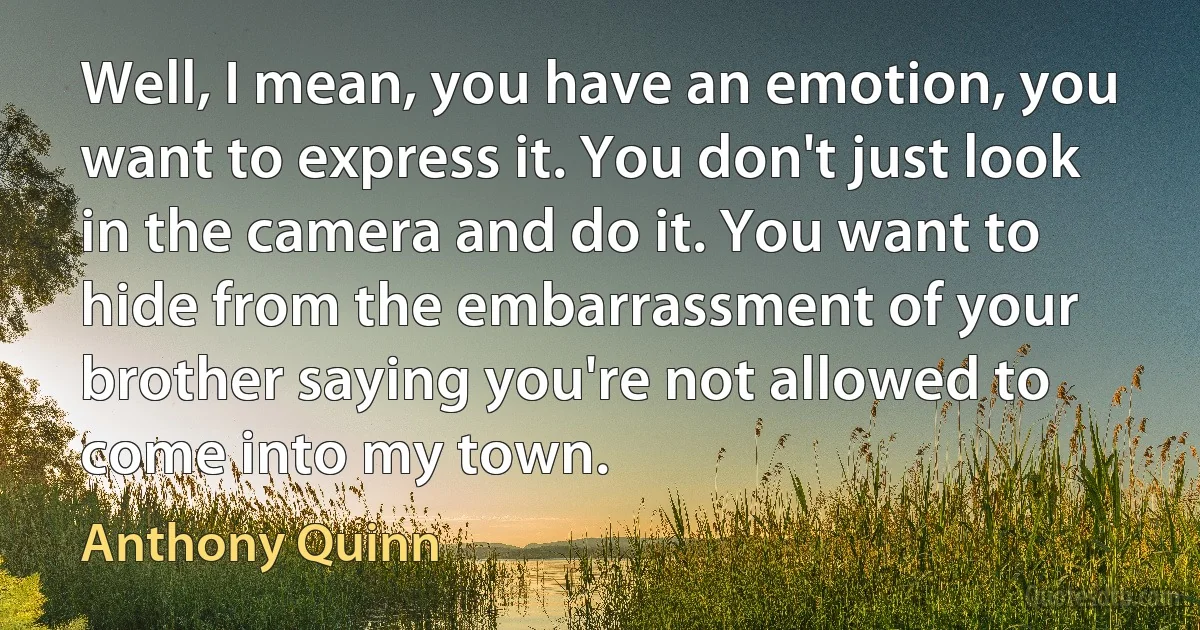 Well, I mean, you have an emotion, you want to express it. You don't just look in the camera and do it. You want to hide from the embarrassment of your brother saying you're not allowed to come into my town. (Anthony Quinn)