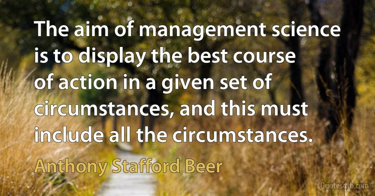 The aim of management science is to display the best course of action in a given set of circumstances, and this must include all the circumstances. (Anthony Stafford Beer)