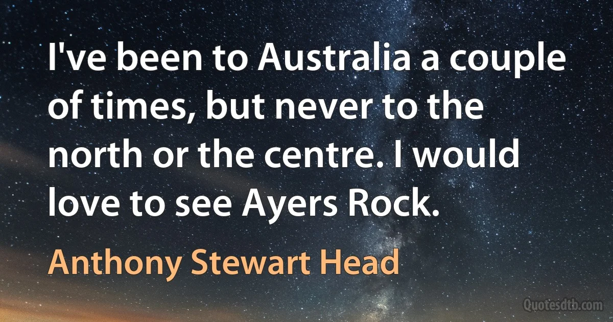 I've been to Australia a couple of times, but never to the north or the centre. I would love to see Ayers Rock. (Anthony Stewart Head)