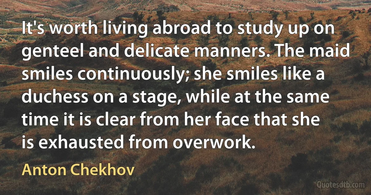 It's worth living abroad to study up on genteel and delicate manners. The maid smiles continuously; she smiles like a duchess on a stage, while at the same time it is clear from her face that she is exhausted from overwork. (Anton Chekhov)