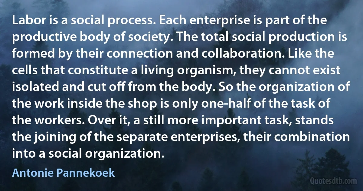 Labor is a social process. Each enterprise is part of the productive body of society. The total social production is formed by their connection and collaboration. Like the cells that constitute a living organism, they cannot exist isolated and cut off from the body. So the organization of the work inside the shop is only one-half of the task of the workers. Over it, a still more important task, stands the joining of the separate enterprises, their combination into a social organization. (Antonie Pannekoek)