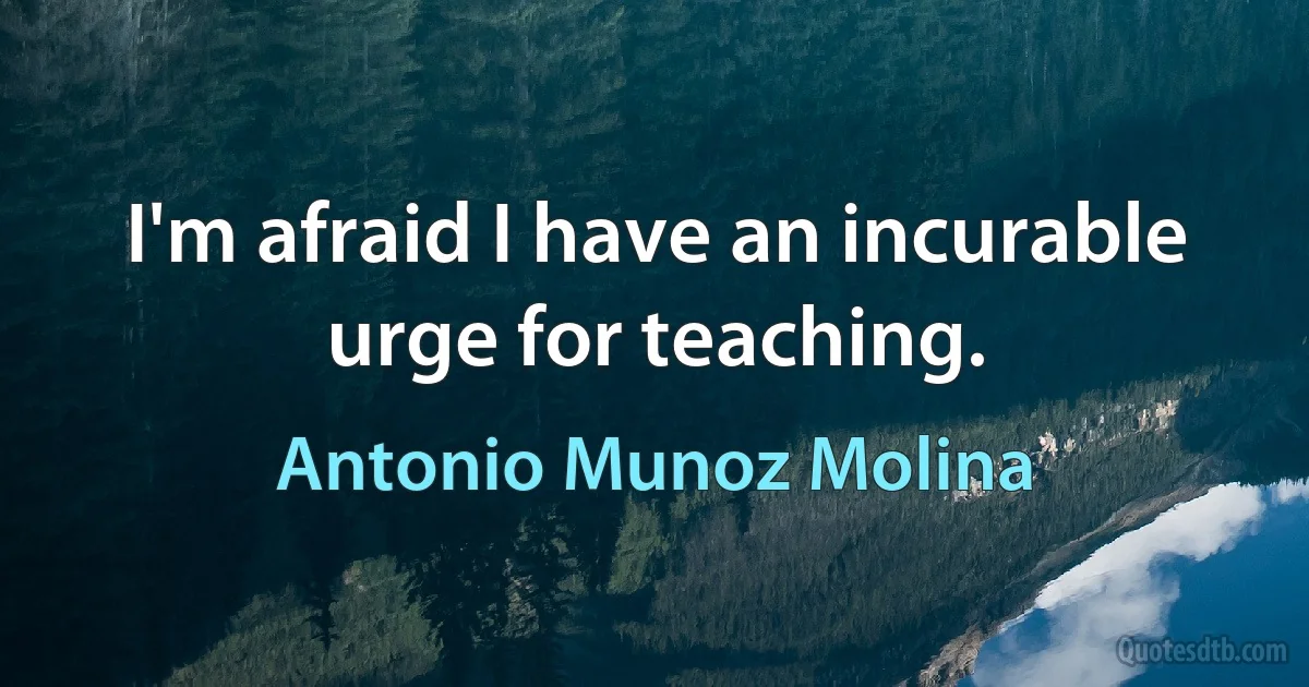 I'm afraid I have an incurable urge for teaching. (Antonio Munoz Molina)