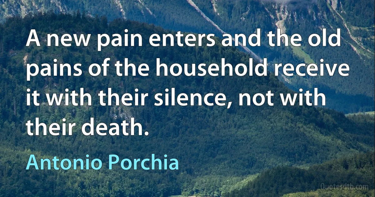 A new pain enters and the old pains of the household receive it with their silence, not with their death. (Antonio Porchia)