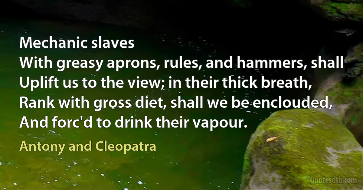 Mechanic slaves
With greasy aprons, rules, and hammers, shall
Uplift us to the view; in their thick breath,
Rank with gross diet, shall we be enclouded,
And forc'd to drink their vapour. (Antony and Cleopatra)