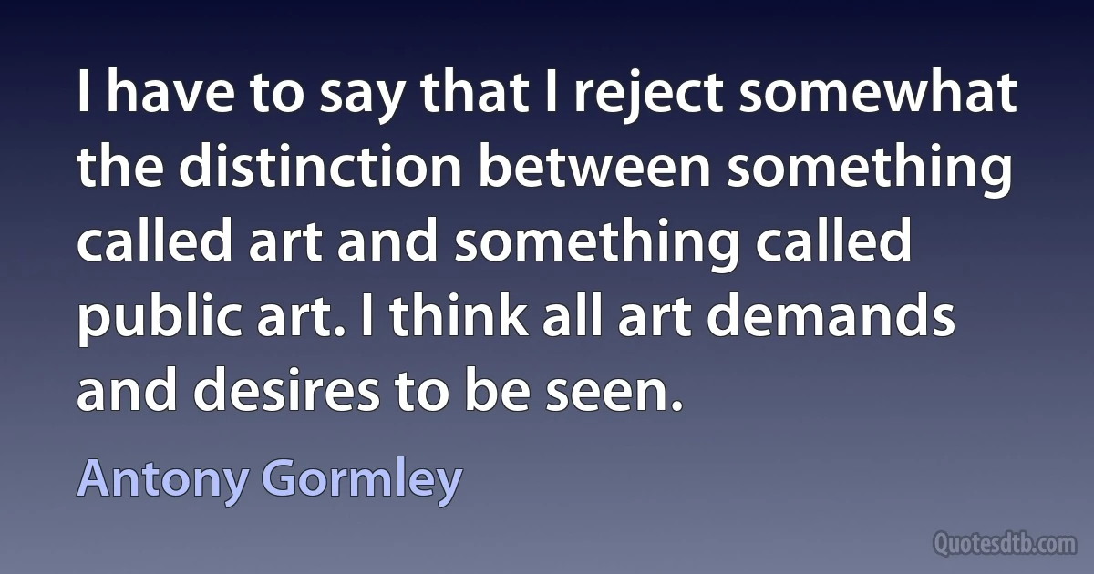 I have to say that I reject somewhat the distinction between something called art and something called public art. I think all art demands and desires to be seen. (Antony Gormley)