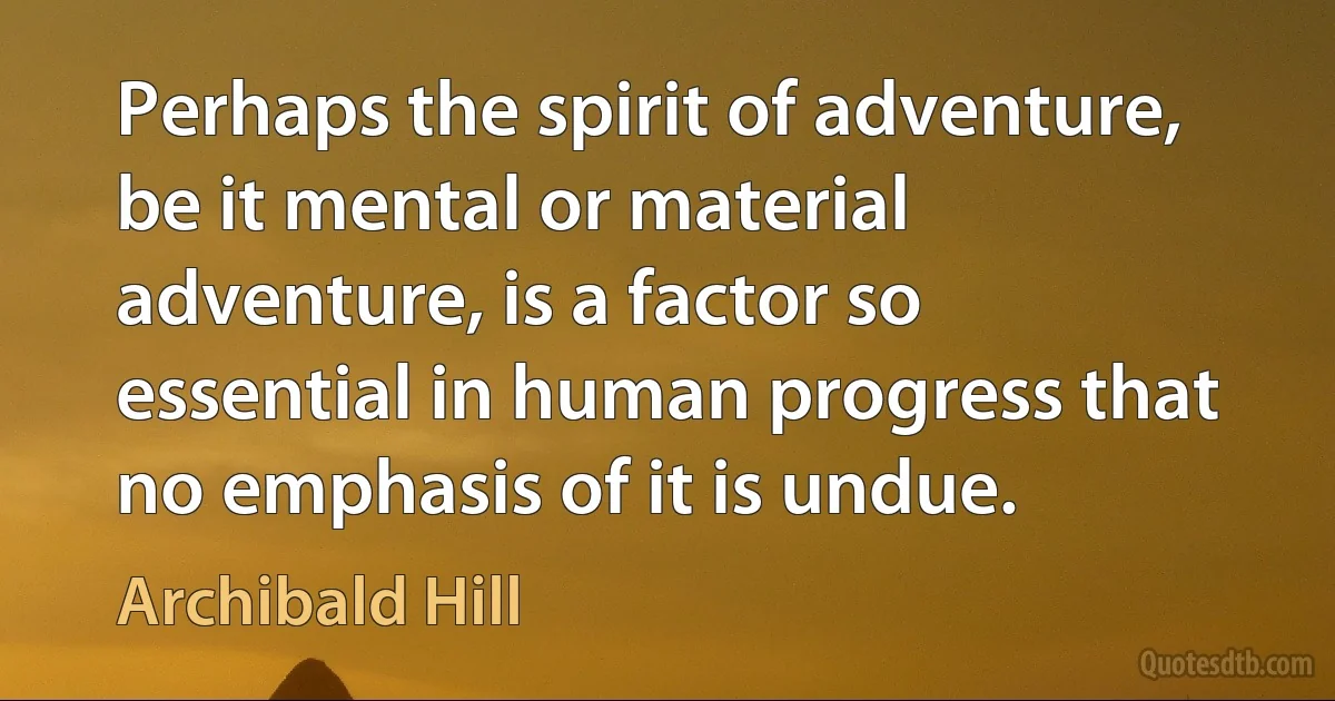 Perhaps the spirit of adventure, be it mental or material adventure, is a factor so essential in human progress that no emphasis of it is undue. (Archibald Hill)