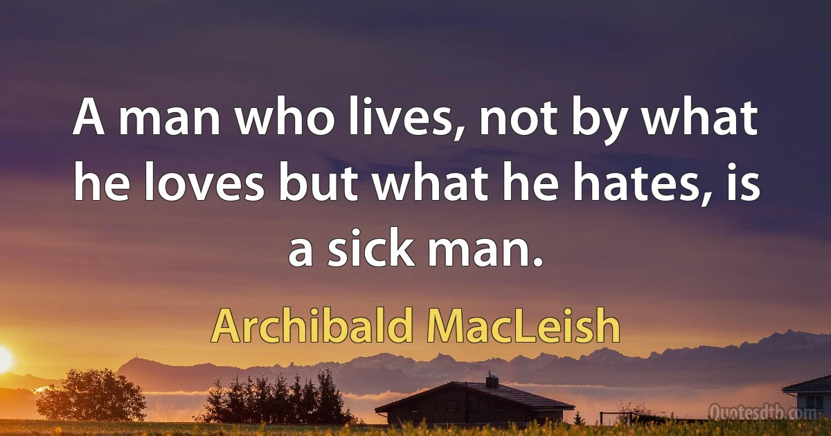 A man who lives, not by what he loves but what he hates, is a sick man. (Archibald MacLeish)