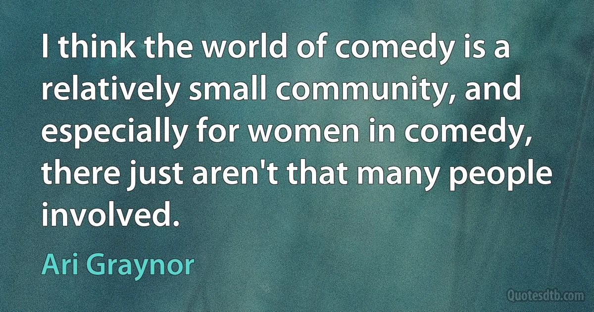 I think the world of comedy is a relatively small community, and especially for women in comedy, there just aren't that many people involved. (Ari Graynor)