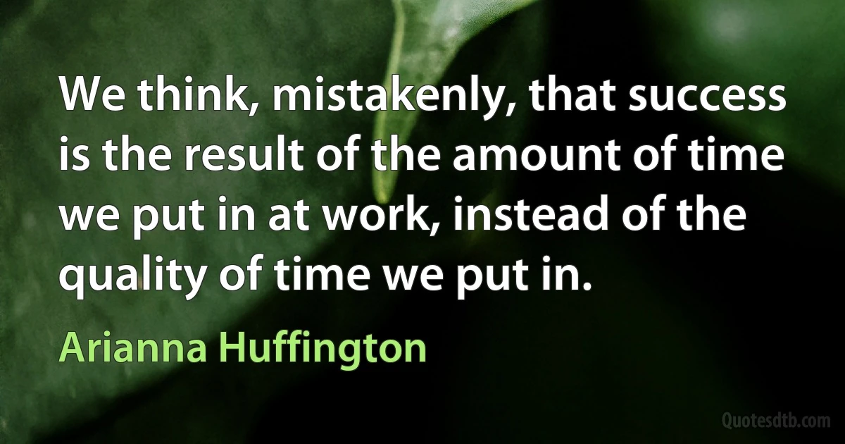 We think, mistakenly, that success is the result of the amount of time we put in at work, instead of the quality of time we put in. (Arianna Huffington)