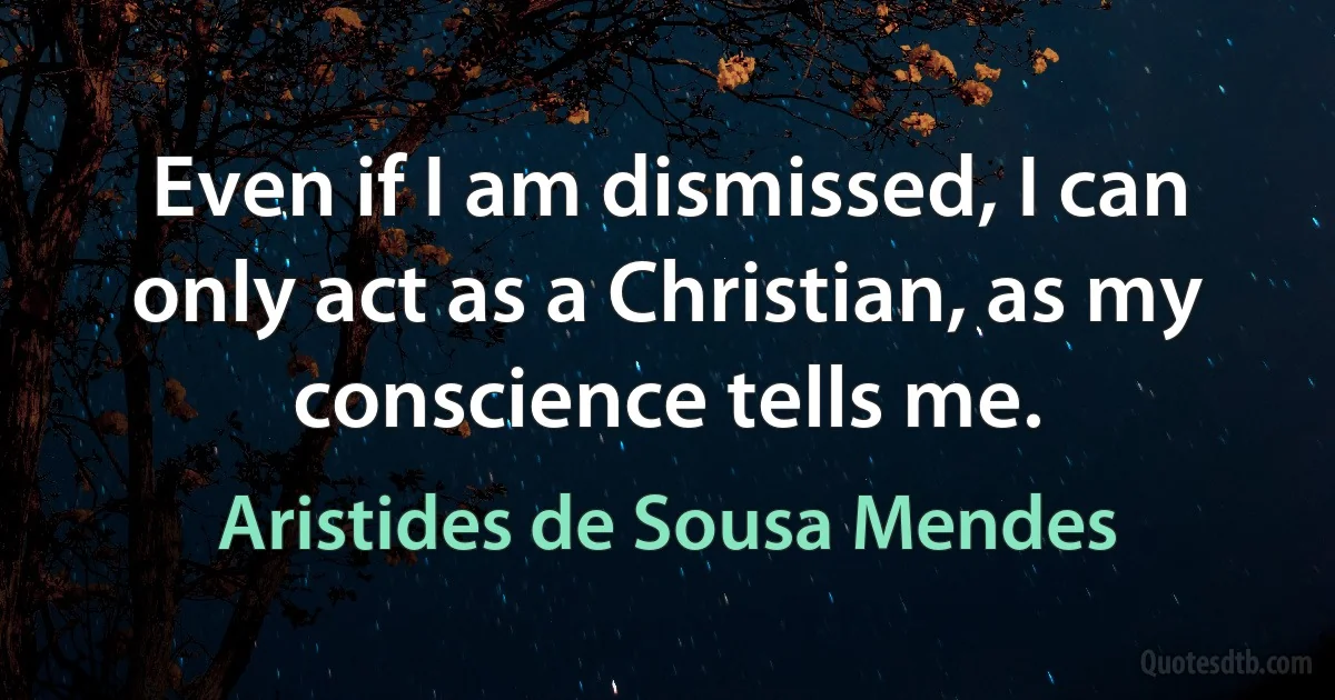 Even if I am dismissed, I can only act as a Christian, as my conscience tells me. (Aristides de Sousa Mendes)