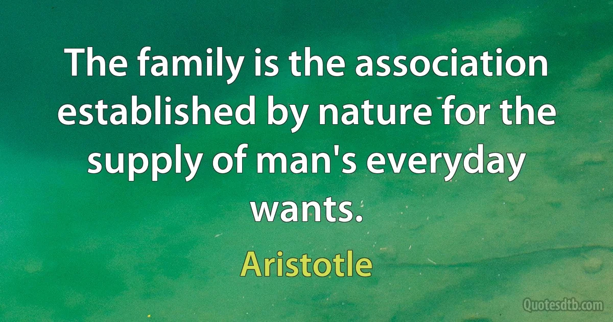 The family is the association established by nature for the supply of man's everyday wants. (Aristotle)