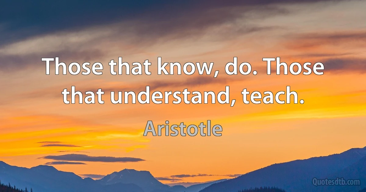 Those that know, do. Those that understand, teach. (Aristotle)