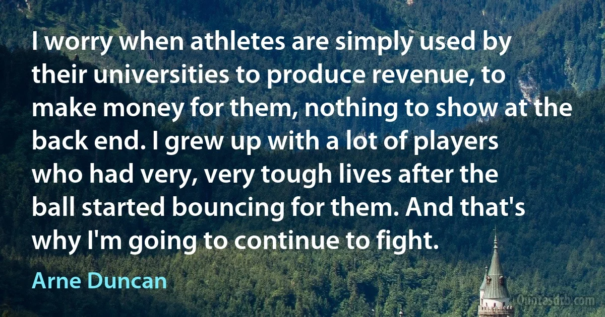 I worry when athletes are simply used by their universities to produce revenue, to make money for them, nothing to show at the back end. I grew up with a lot of players who had very, very tough lives after the ball started bouncing for them. And that's why I'm going to continue to fight. (Arne Duncan)