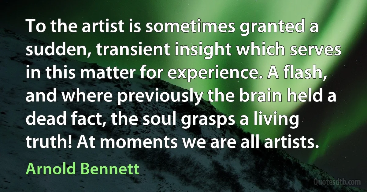 To the artist is sometimes granted a sudden, transient insight which serves in this matter for experience. A flash, and where previously the brain held a dead fact, the soul grasps a living truth! At moments we are all artists. (Arnold Bennett)