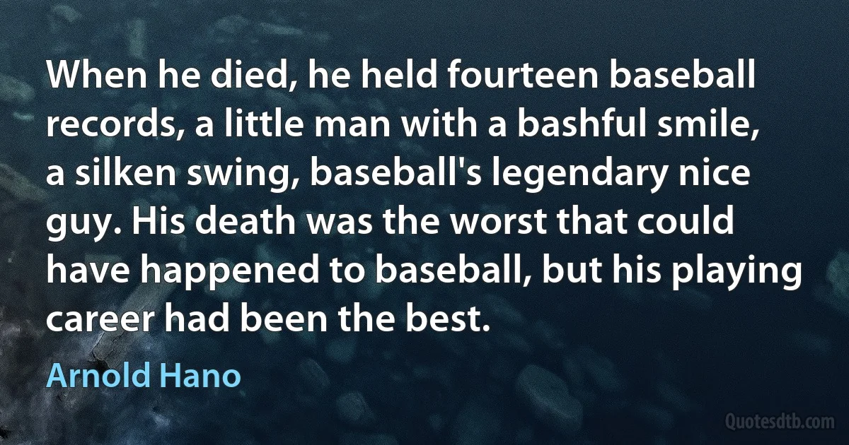 When he died, he held fourteen baseball records, a little man with a bashful smile, a silken swing, baseball's legendary nice guy. His death was the worst that could have happened to baseball, but his playing career had been the best. (Arnold Hano)