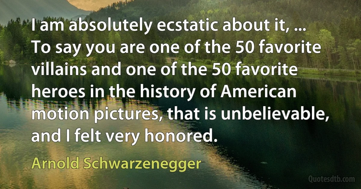 I am absolutely ecstatic about it, ... To say you are one of the 50 favorite villains and one of the 50 favorite heroes in the history of American motion pictures, that is unbelievable, and I felt very honored. (Arnold Schwarzenegger)