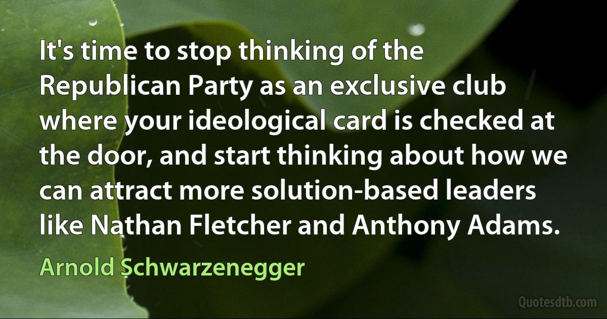 It's time to stop thinking of the Republican Party as an exclusive club where your ideological card is checked at the door, and start thinking about how we can attract more solution-based leaders like Nathan Fletcher and Anthony Adams. (Arnold Schwarzenegger)