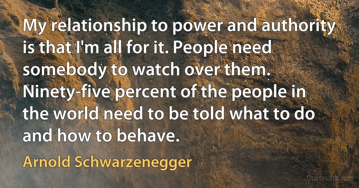 My relationship to power and authority is that I'm all for it. People need somebody to watch over them. Ninety-five percent of the people in the world need to be told what to do and how to behave. (Arnold Schwarzenegger)