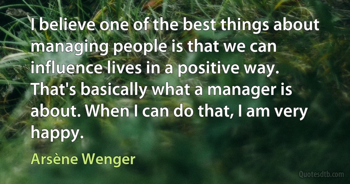 I believe one of the best things about managing people is that we can influence lives in a positive way. That's basically what a manager is about. When I can do that, I am very happy. (Arsène Wenger)