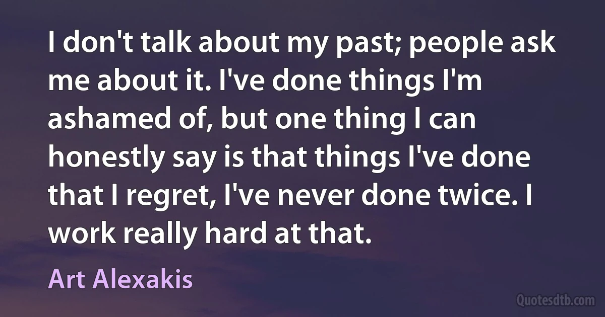 I don't talk about my past; people ask me about it. I've done things I'm ashamed of, but one thing I can honestly say is that things I've done that I regret, I've never done twice. I work really hard at that. (Art Alexakis)