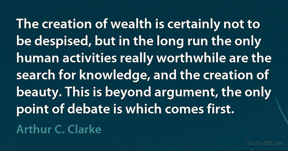 The creation of wealth is certainly not to be despised, but in the long run the only human activities really worthwhile are the search for knowledge, and the creation of beauty. This is beyond argument, the only point of debate is which comes first. (Arthur C. Clarke)