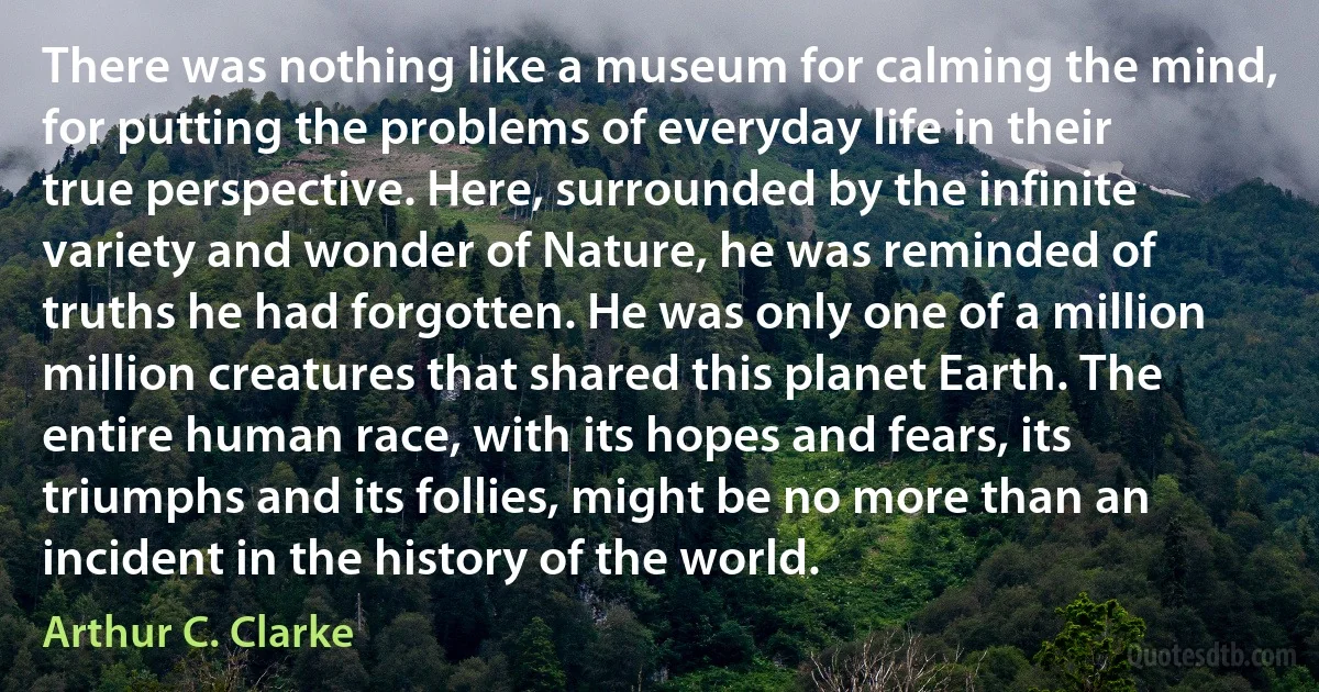 There was nothing like a museum for calming the mind, for putting the problems of everyday life in their true perspective. Here, surrounded by the infinite variety and wonder of Nature, he was reminded of truths he had forgotten. He was only one of a million million creatures that shared this planet Earth. The entire human race, with its hopes and fears, its triumphs and its follies, might be no more than an incident in the history of the world. (Arthur C. Clarke)