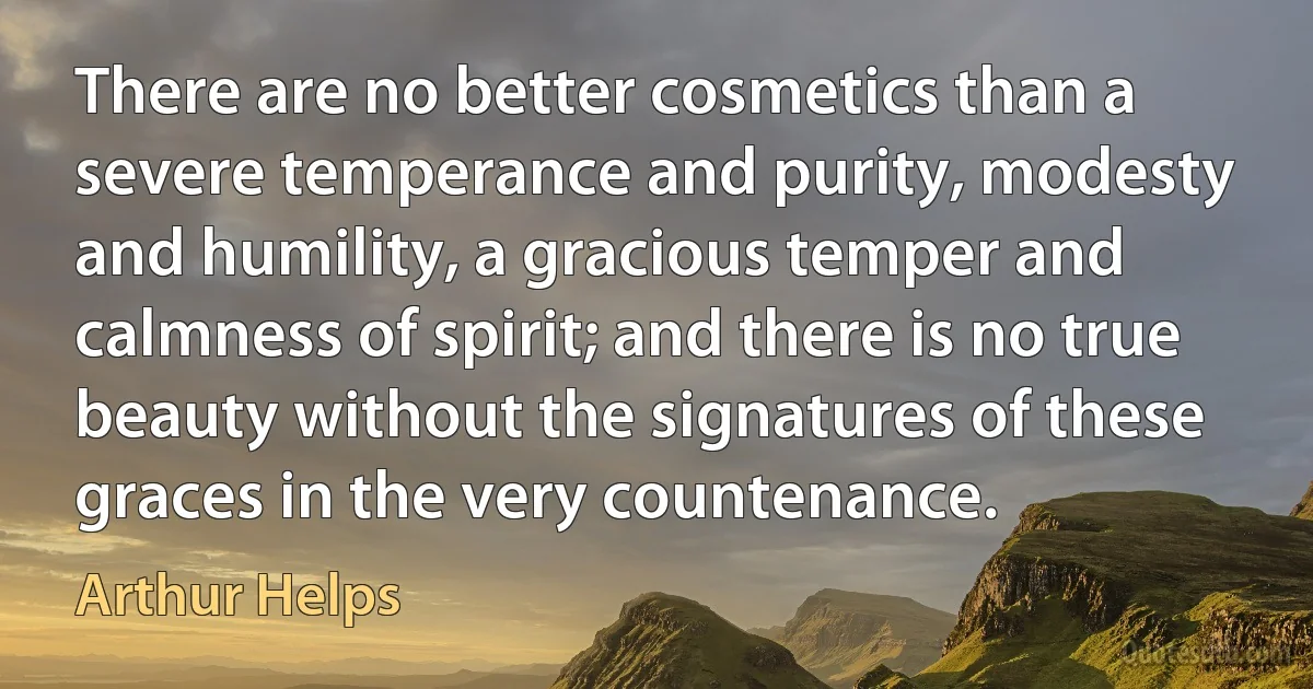 There are no better cosmetics than a severe temperance and purity, modesty and humility, a gracious temper and calmness of spirit; and there is no true beauty without the signatures of these graces in the very countenance. (Arthur Helps)