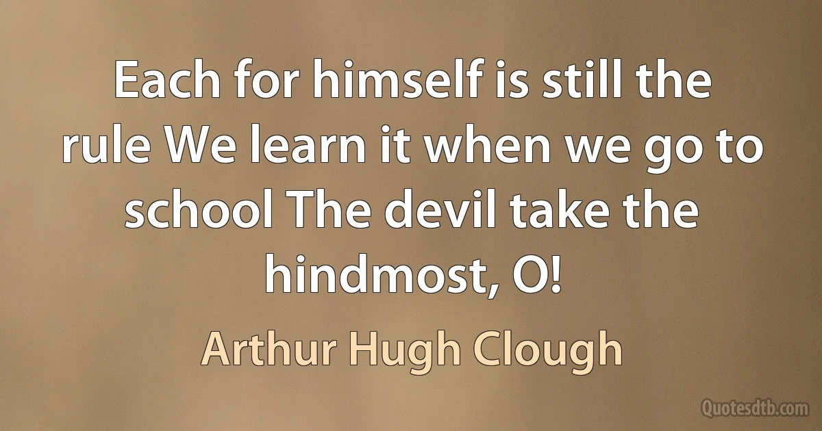 Each for himself is still the rule We learn it when we go to school The devil take the hindmost, O! (Arthur Hugh Clough)