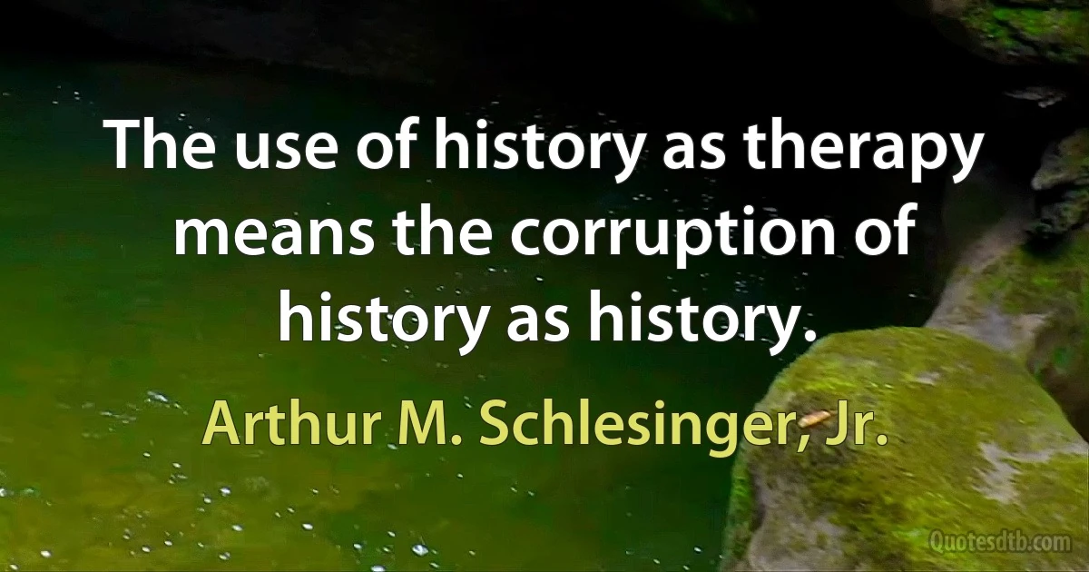 The use of history as therapy means the corruption of history as history. (Arthur M. Schlesinger, Jr.)