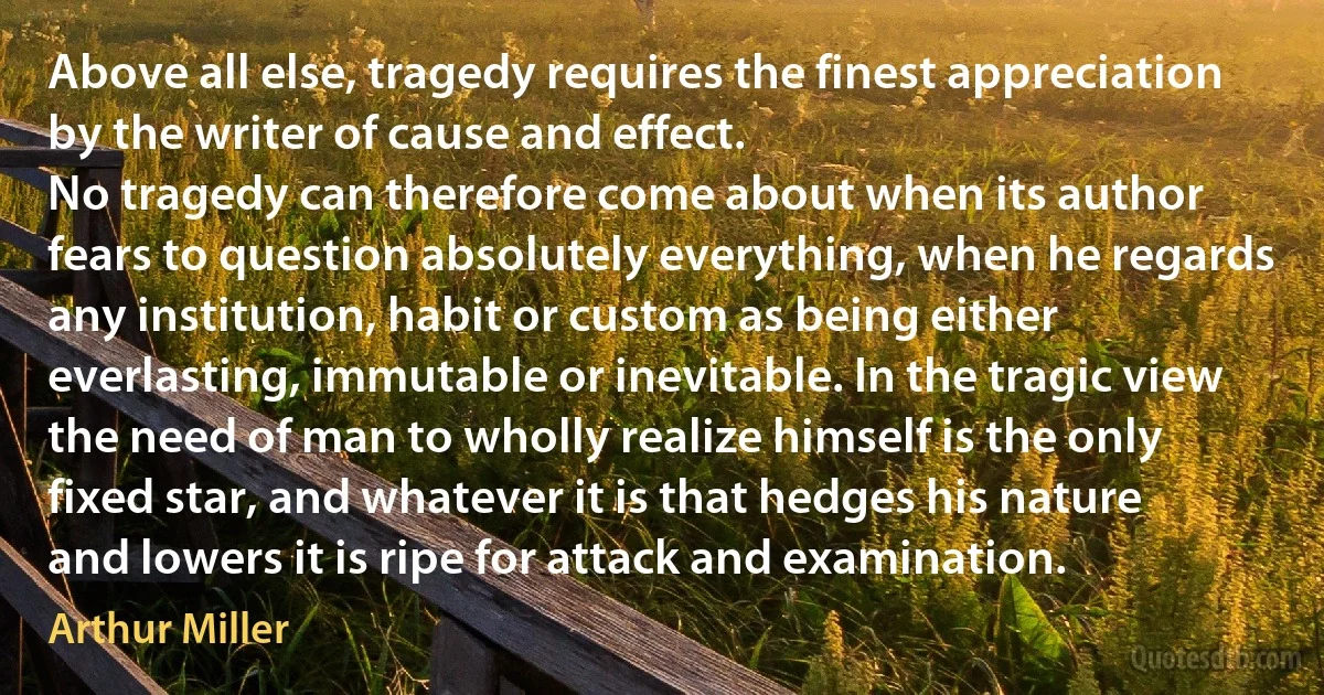 Above all else, tragedy requires the finest appreciation by the writer of cause and effect.
No tragedy can therefore come about when its author fears to question absolutely everything, when he regards any institution, habit or custom as being either everlasting, immutable or inevitable. In the tragic view the need of man to wholly realize himself is the only fixed star, and whatever it is that hedges his nature and lowers it is ripe for attack and examination. (Arthur Miller)