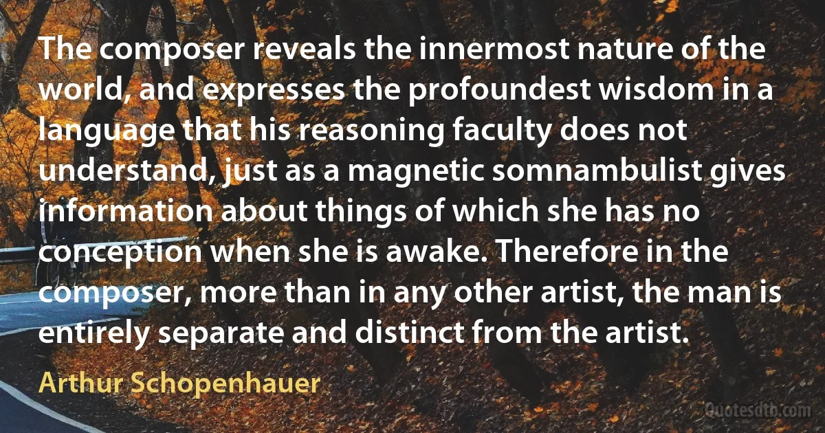 The composer reveals the innermost nature of the world, and expresses the profoundest wisdom in a language that his reasoning faculty does not understand, just as a magnetic somnambulist gives information about things of which she has no conception when she is awake. Therefore in the composer, more than in any other artist, the man is entirely separate and distinct from the artist. (Arthur Schopenhauer)