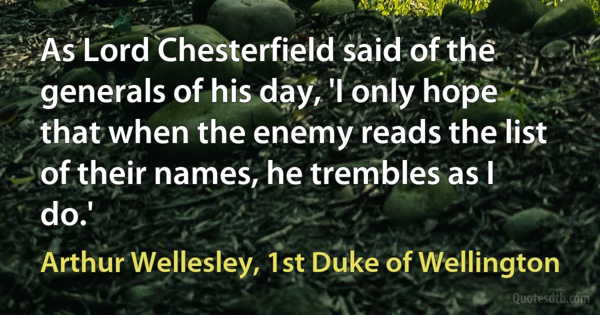 As Lord Chesterfield said of the generals of his day, 'I only hope that when the enemy reads the list of their names, he trembles as I do.' (Arthur Wellesley, 1st Duke of Wellington)