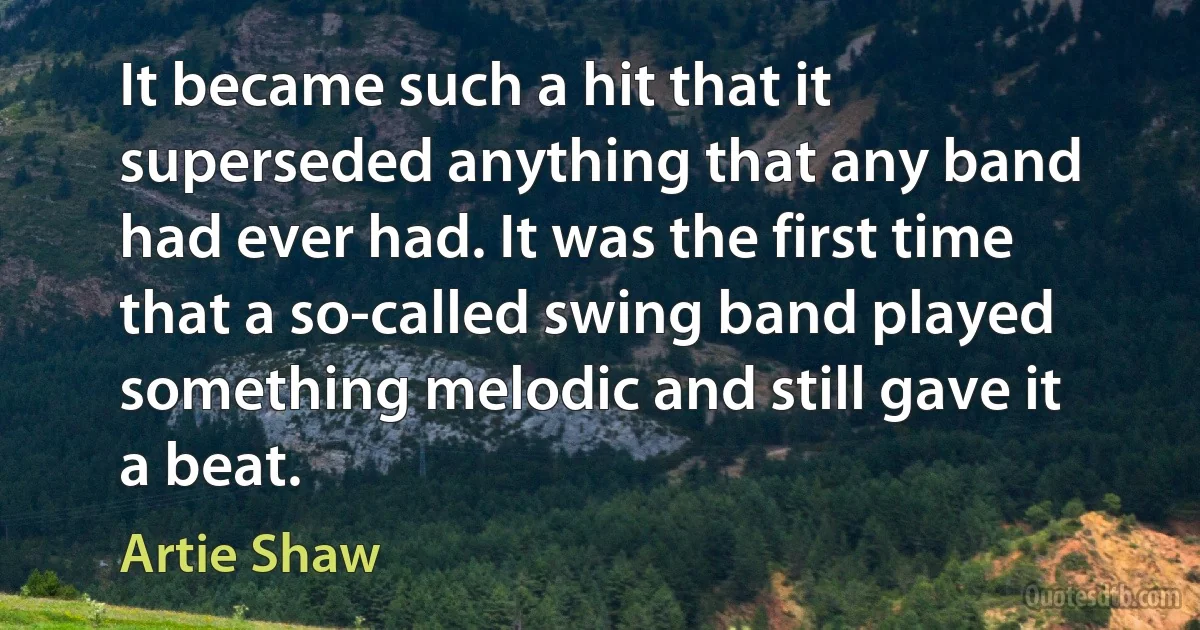 It became such a hit that it superseded anything that any band had ever had. It was the first time that a so-called swing band played something melodic and still gave it a beat. (Artie Shaw)